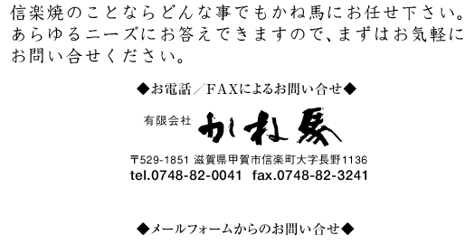 お電話／FAXによるお問い合せ　信楽焼のことならどんな事でもかね馬にお任せ下さい。 あらゆるニーズにお答えできますので、まずはお気軽に お問い合せください。